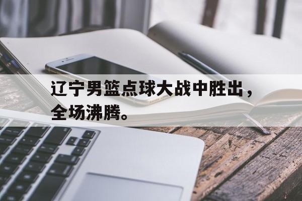 辽宁男篮点球大战中胜出，全场沸腾。