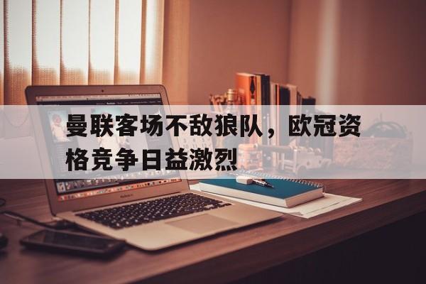 华体会app-曼联客场不敌狼队，欧冠资格竞争日益激烈