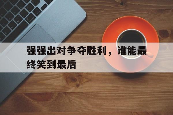 强强出对争夺胜利，谁能最终笑到最后