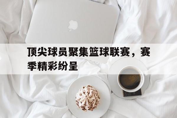 顶尖球员聚集篮球联赛，赛季精彩纷呈